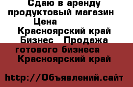 Сдаю в аренду продуктовый магазин › Цена ­ 25 000 - Красноярский край Бизнес » Продажа готового бизнеса   . Красноярский край